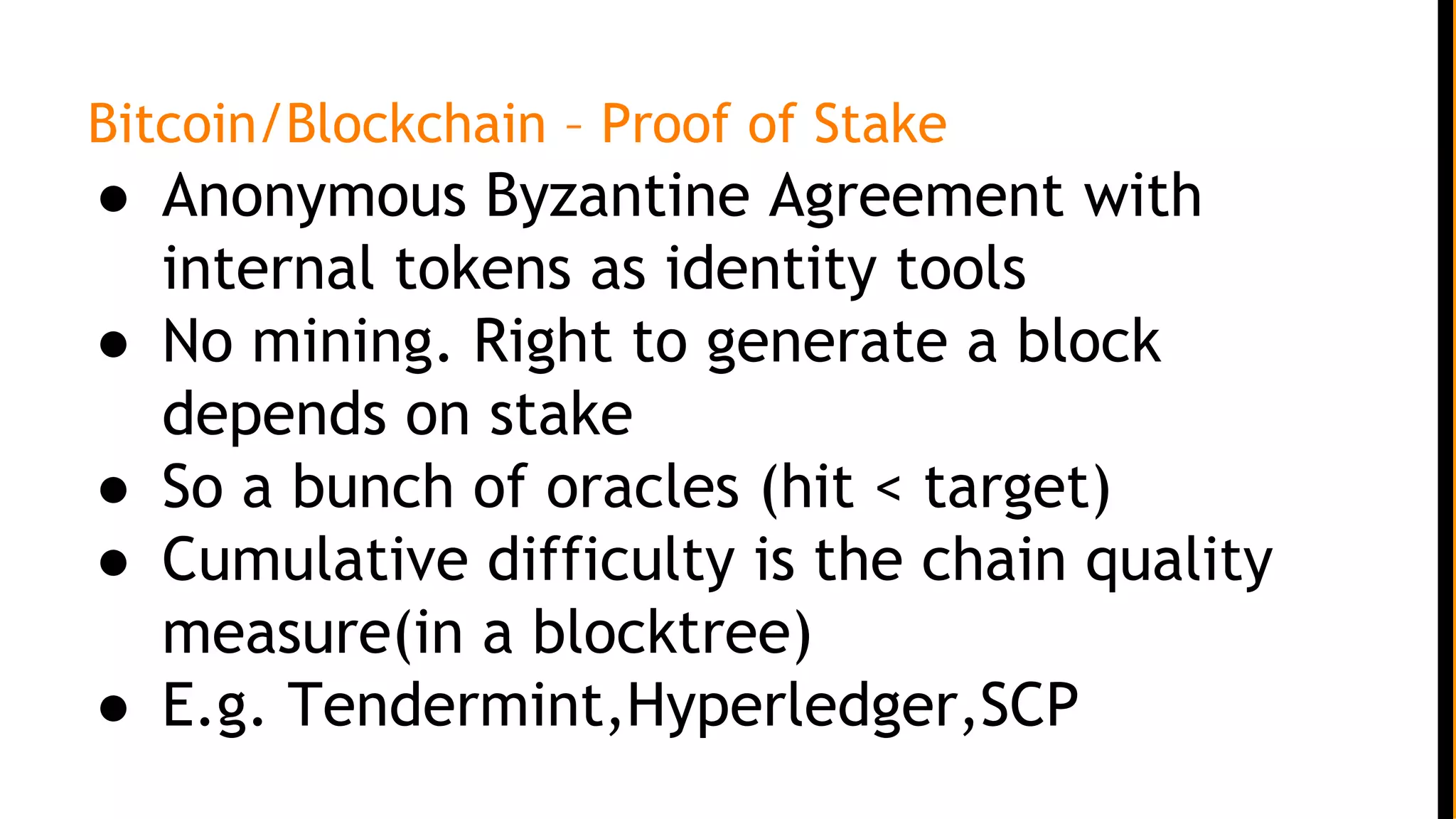 Bitcoin/Blockchain – Proof of Stake
● Anonymous Byzantine Agreement with
internal tokens as identity tools
● No mining. Right to generate a block
depends on stake
● So a bunch of oracles (hit < target)
● Cumulative difficulty is the chain quality
measure(in a blocktree)
● E.g. Tendermint,Hyperledger,SCP
 
