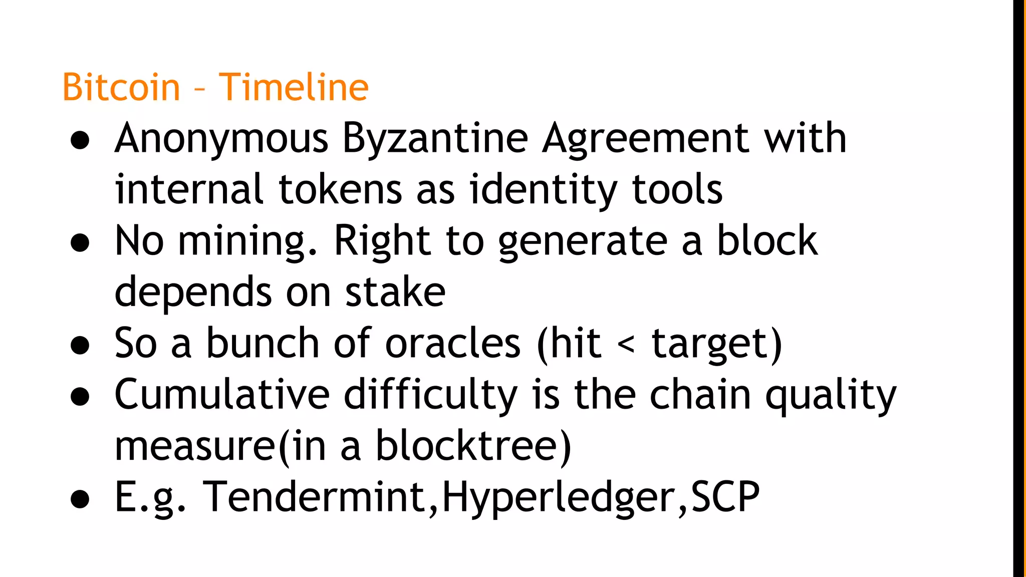 Bitcoin – Timeline
● Anonymous Byzantine Agreement with
internal tokens as identity tools
● No mining. Right to generate a block
depends on stake
● So a bunch of oracles (hit < target)
● Cumulative difficulty is the chain quality
measure(in a blocktree)
● E.g. Tendermint,Hyperledger,SCP
 
