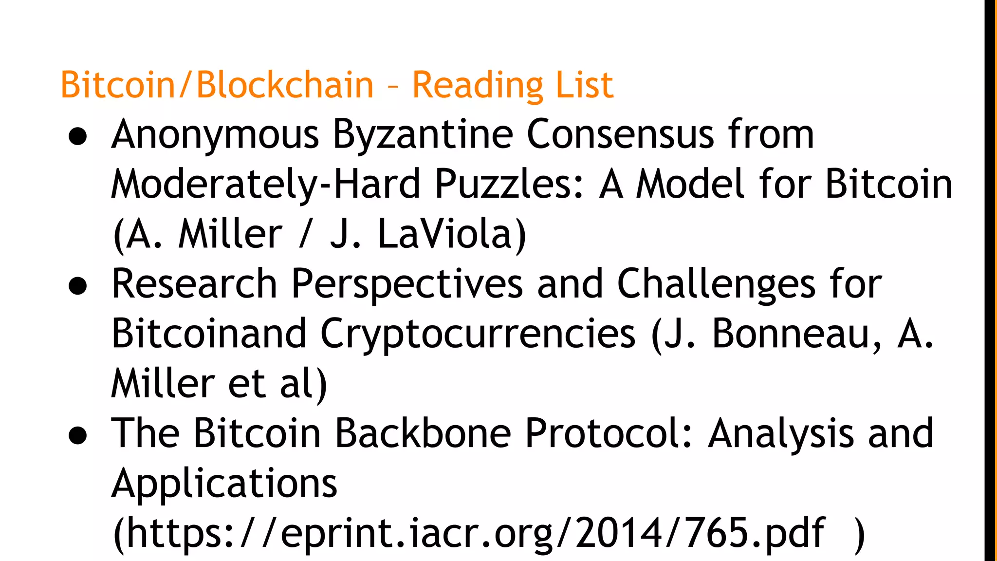 Bitcoin/Blockchain – Reading List
● Anonymous Byzantine Consensus from
Moderately-Hard Puzzles: A Model for Bitcoin
(A. Miller / J. LaViola)
● Research Perspectives and Challenges for
Bitcoinand Cryptocurrencies (J. Bonneau, A.
Miller et al)
● The Bitcoin Backbone Protocol: Analysis and
Applications
(https://eprint.iacr.org/2014/765.pdf )
 