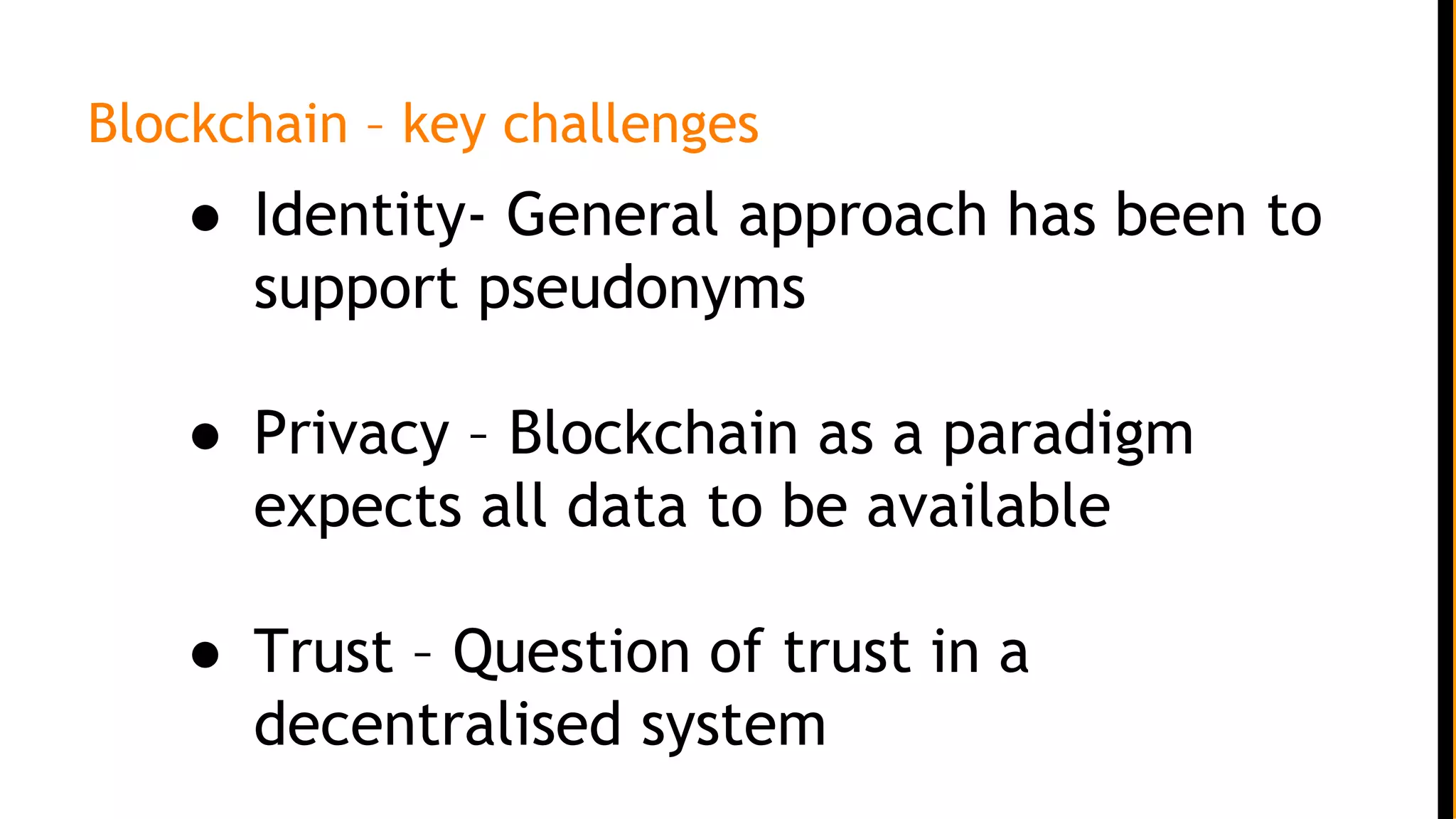 Blockchain – key challenges
● Identity- General approach has been to
support pseudonyms
● Privacy – Blockchain as a paradigm
expects all data to be available
● Trust – Question of trust in a
decentralised system
 