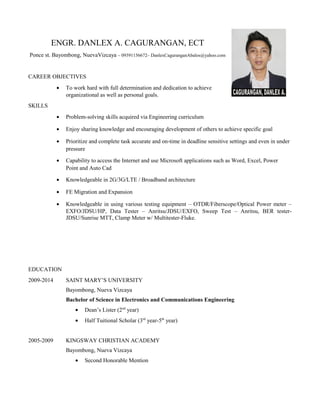 ENGR. DANLEX A. CAGURANGAN, ECT
Ponce st. Bayombong, NuevaVizcaya – 09391156672– DanlexCaguranganAbalos@yahoo.com
CAREER OBJECTIVES
• To work hard with full determination and dedication to achieve
organizational as well as personal goals.
SKILLS
• Problem-solving skills acquired via Engineering curriculum
• Enjoy sharing knowledge and encouraging development of others to achieve specific goal
• Prioritize and complete task accurate and on-time in deadline sensitive settings and even in under
pressure
• Capability to access the Internet and use Microsoft applications such as Word, Excel, Power
Point and Auto Cad
• Knowledgeable in 2G/3G/LTE / Broadband architecture
• FE Migration and Expansion
• Knowledgeable in using various testing equipment – OTDR/Fiberscope/Optical Power meter –
EXFO/JDSU/HP, Data Tester – Anritsu/JDSU/EXFO, Sweep Test – Anritsu, BER tester-
JDSU/Sunrise MTT, Clamp Meter w/ Multitester-Fluke.
EDUCATION
2009-2014 SAINT MARY’S UNIVERSITY
Bayombong, Nueva Vizcaya
Bachelor of Science in Electronics and Communications Engineering
• Dean’s Lister (2nd
year)
• Half Tuitional Scholar (3rd
year-5th
year)
2005-2009 KINGSWAY CHRISTIAN ACADEMY
Bayombong, Nueva Vizcaya
• Second Honorable Mention
 