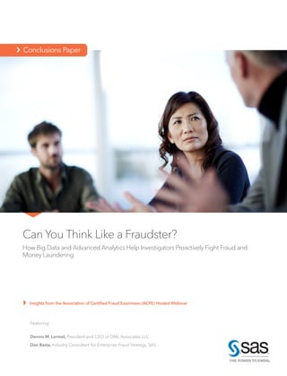 Can You Think Like a Fraudster?
How Big Data and Advanced Analytics Help Investigators Proactively Fight Fraud and
Money Laundering
Insights from the Association of Certified Fraud Examiners (ACFE) Hosted Webinar
›  Conclusions Paper
Featuring:
Dennis M. Lormel, President and CEO of DML Associates LLC
Dan Barta, Industry Consultant for Enterprise Fraud Strategy, SAS
 