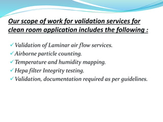 Our scope of work for validation services for
clean room application includes the following :
Validation of Laminar air flow services.
Airborne particle counting.
Temperature and humidity mapping.
Hepa filter Integrity testing.
Validation, documentation required as per guidelines.
 