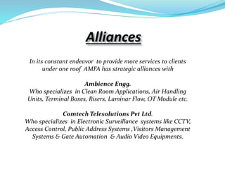 Alliances
In its constant endeavor to provide more services to clients
under one roof AMFA has strategic alliances with
Ambience Engg.
Who specializes in Clean Room Applications, Air Handling
Units, Terminal Boxes, Risers, Laminar Flow, OT Module etc.
Comtech Telesolutions Pvt Ltd.
Who specializes in Electronic Surveillance systems like CCTV,
Access Control, Public Address Systems ,Visitors Management
Systems & Gate Automation & Audio Video Equipments.
 