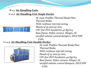 1.1.1 Air Handling Unit-Single Decker
1.1.2 Air Handling Unit-Double Decker
 1.1 Air Handling Units
Al. extd. Profiles-Thermal Brake/Non
Thermal Brake,
With /without internal coving.
Panels of 25 mm/50 mm,
CFC free PUF Insulation 40 Kg/m3.
Base frame, Nylon corners, Hinges, Al.
aerofoil volume control dampers, DX/CHW
Coils.
Al. extd. Profiles-Thermal Brake/Non
Thermal Brake,
With /without internal coving.
Panels of 25 mm/50 mm,
CFC free PUF Insulation 40 Kg/m3.
Base frame, Nylon corners, Hinges, Al.
aerofoil volume control dampers, DX/CHW
Coils.
 