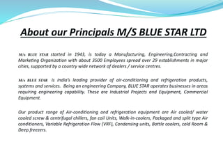 About our Principals M/S BLUE STAR LTD
M/s BLUE STAR started in 1943, is today a Manufacturing, Engineering,Contracting and
Marketing Organization with about 3500 Employees spread over 29 establishments in major
cities, supported by a country wide network of dealers / service centres.
M/s BLUE STAR is India’s leading provider of air-conditioning and refrigeration products,
systems and services. Being an engineering Company, BLUE STAR operates businesses in areas
requiring engineering capability. These are Industrial Projects and Equipment, Commercial
Equipment.
Our product range of Air-conditioning and refrigeration equipment are Air cooled/ water
cooled screw & centrifugal chillers, fan coil Units, Walk-in-coolers, Packaged and split type Air
conditioners, Variable Refrigeration Flow (VRF), Condensing units, Bottle coolers, cold Room &
Deep freezers.
 