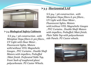 3.3 Horizontal LAF
3.4 Biological Safety Cabinets
S.S.304 / 316 construction , with
Minipleat Hepa filters & pre filters ,
UV Light with Hour Meter ,
Fluorescent lights, Motors
with/without VFD, Magnehelic Gauges
, PVC Curtains , Double Shaft Motors
with impellers, Prebuffed /Matt finish.
Plain Table Top with polycarbonate
side Panels. PU Castor wheels.
S.S.304 / 316 construction , with
Minipleat Hepa filters & pre filters ,
UV Light with Hour Meter ,
Fluorescent lights, Motors
with/without VFD, Magnehelic
Gauges , PVC Curtains , Double Shaft
Motors with impellers, Prebuffed
/Matt finish. Perforated Table Top,
Front Sash of toughened glass/
polycarbonate. PU Castor Wheels.
 