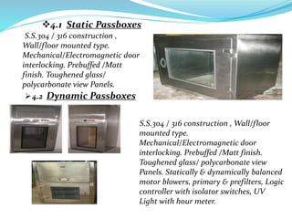 4.1 Static Passboxes
S.S.304 / 316 construction ,
Wall/floor mounted type.
Mechanical/Electromagnetic door
interlocking. Prebuffed /Matt
finish. Toughened glass/
polycarbonate view Panels.
4.2 Dynamic Passboxes
S.S.304 / 316 construction , Wall/floor
mounted type.
Mechanical/Electromagnetic door
interlocking. Prebuffed /Matt finish.
Toughened glass/ polycarbonate view
Panels. Statically & dynamically balanced
motor blowers, primary & prefilters, Logic
controller with isolator switches, UV
Light with hour meter.
 