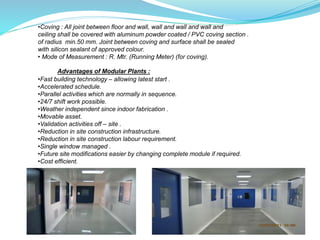 •Coving : All joint between floor and wall, wall and wall and wall and
ceiling shall be covered with aluminum powder coated / PVC coving section .
of radius min.50 mm. Joint between coving and surface shall be sealed
with silicon sealant of approved colour.
• Mode of Measurement : R. Mtr. (Running Meter) (for coving).
Advantages of Modular Plants :
•Fast building technology – allowing latest start .
•Accelerated schedule.
•Parallel activities which are normally in sequence.
•24/7 shift work possible.
•Weather independent since indoor fabrication .
•Movable asset.
•Validation activities off – site .
•Reduction in site construction infrastructure.
•Reduction in site construction labour requirement.
•Single window managed .
•Future site modifications easier by changing complete module if required.
•Cost efficient.
 