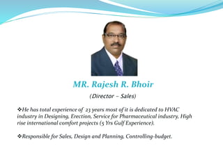He has total experience of 23 years most of it is dedicated to HVAC
industry in Designing, Erection, Service for Pharmaceutical industry, High
rise international comfort projects (5 Yrs Gulf Experience).
Responsible for Sales, Design and Planning, Controlling-budget.
(Director - Sales)
MR. Rajesh R. Bhoir
 