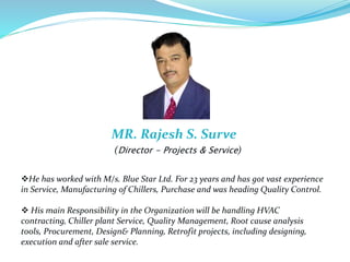 MR. Rajesh S. Surve
(Director - Projects & Service)
He has worked with M/s. Blue Star Ltd. For 23 years and has got vast experience
in Service, Manufacturing of Chillers, Purchase and was heading Quality Control.
 His main Responsibility in the Organization will be handling HVAC
contracting, Chiller plant Service, Quality Management, Root cause analysis
tools, Procurement, Design& Planning, Retrofit projects, including designing,
execution and after sale service.
 