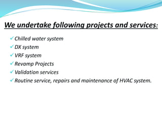 We undertake following projects and services:
Chilled water system
DX system
VRF system
Revamp Projects
Validation services
Routine service, repairs and maintenance of HVAC system.
 