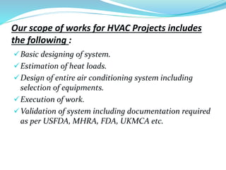 Our scope of works for HVAC Projects includes
the following :
Basic designing of system.
Estimation of heat loads.
Design of entire air conditioning system including
selection of equipments.
Execution of work.
Validation of system including documentation required
as per USFDA, MHRA, FDA, UKMCA etc.
 