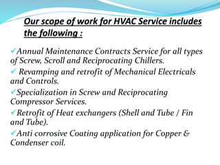 Annual Maintenance Contracts Service for all types
of Screw, Scroll and Reciprocating Chillers.
 Revamping and retrofit of Mechanical Electricals
and Controls.
Specialization in Screw and Reciprocating
Compressor Services.
Retrofit of Heat exchangers (Shell and Tube / Fin
and Tube).
Anti corrosive Coating application for Copper &
Condenser coil.
 