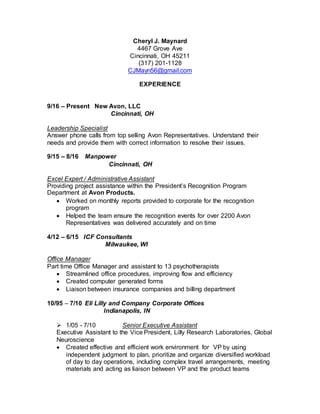 Cheryl J. Maynard
4467 Grove Ave
Cincinnati, OH 45211
(317) 201-1128
CJMayn56@gmail.com
EXPERIENCE
9/16 – Present New Avon, LLC
Cincinnati, OH
Leadership Specialist
Answer phone calls from top selling Avon Representatives. Understand their
needs and provide them with correct information to resolve their issues.
9/15 – 8/16 Manpower
Cincinnati, OH
Excel Expert / Administrative Assistant
Providing project assistance within the President’s Recognition Program
Department at Avon Products.
 Worked on monthly reports provided to corporate for the recognition
program
 Helped the team ensure the recognition events for over 2200 Avon
Representatives was delivered accurately and on time
4/12 – 6/15 ICF Consultants
Milwaukee, WI
Office Manager
Part time Office Manager and assistant to 13 psychotherapists
 Streamlined office procedures, improving flow and efficiency
 Created computer generated forms
 Liaison between insurance companies and billing department
10/95 – 7/10 Eli Lilly and Company Corporate Offices
Indianapolis, IN
 1/05 - 7/10 Senior Executive Assistant
Executive Assistant to the Vice President, Lilly Research Laboratories, Global
Neuroscience
 Created effective and efficient work environment for VP by using
independent judgment to plan, prioritize and organize diversified workload
of day to day operations, including complex travel arrangements, meeting
materials and acting as liaison between VP and the product teams
 