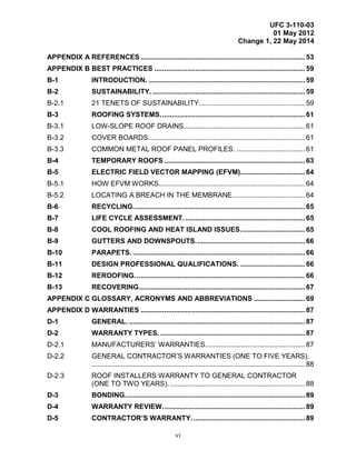 UFC 3-110-03
01 May 2012
Change 1, 22 May 2014
vi
APPENDIX A REFERENCES .................................................................................... 53
APPENDIX B BEST PRACTICES ............................................................................. 59
B-1 INTRODUCTION. ................................................................................ 59
B-2 SUSTAINABILITY. .............................................................................. 59
B-2.1 21 TENETS OF SUSTAINABILITY...................................................... 59
B-3 ROOFING SYSTEMS.......................................................................... 61
B-3.1 LOW-SLOPE ROOF DRAINS.............................................................. 61
B-3.2 COVER BOARDS................................................................................ 61
B-3.3 COMMON METAL ROOF PANEL PROFILES. ................................... 61
B-4 TEMPORARY ROOFS ........................................................................ 63
B-5 ELECTRIC FIELD VECTOR MAPPING (EFVM)................................. 64
B-5.1 HOW EFVM WORKS........................................................................... 64
B-5.2 LOCATING A BREACH IN THE MEMBRANE..................................... 64
B-6 RECYCLING........................................................................................ 65
B-7 LIFE CYCLE ASSESSMENT. ............................................................. 65
B-8 COOL ROOFING AND HEAT ISLAND ISSUES................................. 65
B-9 GUTTERS AND DOWNSPOUTS........................................................ 66
B-10 PARAPETS. ........................................................................................ 66
B-11 DESIGN PROFESSIONAL QUALIFICATIONS. ................................. 66
B-12 REROOFING....................................................................................... 66
B-13 RECOVERING..................................................................................... 67
APPENDIX C GLOSSARY, ACRONYMS AND ABBREVIATIONS .......................... 69
APPENDIX D WARRANTIES .................................................................................... 87
D-1 GENERAL. .......................................................................................... 87
D-2 WARRANTY TYPES. .......................................................................... 87
D-2.1 MANUFACTURERS’ WARRANTIES................................................... 87
D-2.2 GENERAL CONTRACTOR’S WARRANTIES (ONE TO FIVE YEARS).
............................................................................................................. 88
D-2.3 ROOF INSTALLERS WARRANTY TO GENERAL CONTRACTOR
(ONE TO TWO YEARS). ..................................................................... 88
D-3 BONDING............................................................................................ 89
D-4 WARRANTY REVIEW......................................................................... 89
D-5 CONTRACTOR’S WARRANTY. ......................................................... 89
 