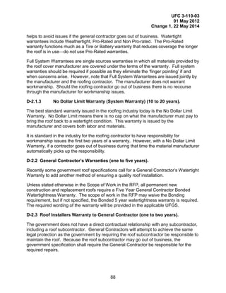 UFC 3-110-03
01 May 2012
Change 1, 22 May 2014
88
helps to avoid issues if the general contractor goes out of business. Watertight
warrantees include Weathertight, Pro-Rated and Non Pro-rated. The Pro-Rated
warranty functions much as a Tire or Battery warranty that reduces coverage the longer
the roof is in use—do not use Pro-Rated warranties.
Full System Warrantees are single sources warranties in which all materials provided by
the roof cover manufacturer are covered under the terms of the warranty. Full system
warranties should be required if possible as they eliminate the ‘finger pointing’ if and
when concerns arise. However, note that Full System Warrantees are issued jointly by
the manufacturer and the roofing contractor. The manufacturer does not warrant
workmanship. Should the roofing contractor go out of business there is no recourse
through the manufacturer for workmanship issues.
D-2.1.3 No Dollar Limit Warranty (System Warranty) (10 to 20 years).
The best standard warranty issued in the roofing industry today is the No Dollar Limit
Warranty. No Dollar Limit means there is no cap on what the manufacturer must pay to
bring the roof back to a watertight condition. This warranty is issued by the
manufacturer and covers both labor and materials.
It is standard in the industry for the roofing contractor to have responsibility for
workmanship issues the first two years of a warranty. However, with a No Dollar Limit
Warranty, if a contractor goes out of business during that time the material manufacturer
automatically picks up the responsibility.
D-2.2 General Contractor’s Warranties (one to five years).
Recently some government roof specifications call for a General Contractor’s Watertight
Warranty to add another method of ensuring a quality roof installation.
Unless stated otherwise in the Scope of Work in the RFP, all permanent new
construction and replacement roofs require a Five Year General Contractor Bonded
Watertightness Warranty. The scope of work in the RFP may waive the Bonding
requirement, but if not specified, the Bonded 5 year watertightness warranty is required.
The required wording of the warranty will be provided in the applicable UFGS.
D-2.3 Roof Installers Warranty to General Contractor (one to two years).
The government does not have a direct contractual relationship with any subcontractor,
including a roof subcontractor. General Contractors will attempt to achieve the same
legal protection as the government by requiring the roof subcontractor be responsible to
maintain the roof. Because the roof subcontractor may go out of business, the
government specification shall require the General Contractor be responsible for the
required repairs.
 