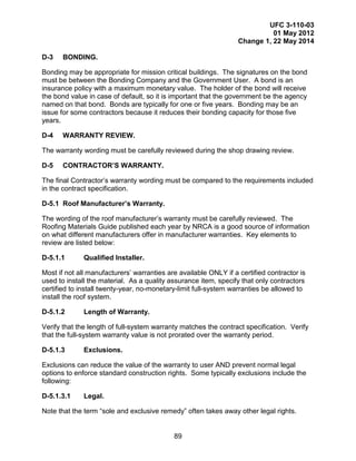 UFC 3-110-03
01 May 2012
Change 1, 22 May 2014
89
D-3 BONDING.
Bonding may be appropriate for mission critical buildings. The signatures on the bond
must be between the Bonding Company and the Government User. A bond is an
insurance policy with a maximum monetary value. The holder of the bond will receive
the bond value in case of default, so it is important that the government be the agency
named on that bond. Bonds are typically for one or five years. Bonding may be an
issue for some contractors because it reduces their bonding capacity for those five
years.
D-4 WARRANTY REVIEW.
The warranty wording must be carefully reviewed during the shop drawing review.
D-5 CONTRACTOR’S WARRANTY.
The final Contractor’s warranty wording must be compared to the requirements included
in the contract specification.
D-5.1 Roof Manufacturer’s Warranty.
The wording of the roof manufacturer’s warranty must be carefully reviewed. The
Roofing Materials Guide published each year by NRCA is a good source of information
on what different manufacturers offer in manufacturer warranties. Key elements to
review are listed below:
D-5.1.1 Qualified Installer.
Most if not all manufacturers’ warranties are available ONLY if a certified contractor is
used to install the material. As a quality assurance item, specify that only contractors
certified to install twenty-year, no-monetary-limit full-system warranties be allowed to
install the roof system.
D-5.1.2 Length of Warranty.
Verify that the length of full-system warranty matches the contract specification. Verify
that the full-system warranty value is not prorated over the warranty period.
D-5.1.3 Exclusions.
Exclusions can reduce the value of the warranty to user AND prevent normal legal
options to enforce standard construction rights. Some typically exclusions include the
following:
D-5.1.3.1 Legal.
Note that the term “sole and exclusive remedy” often takes away other legal rights.
 
