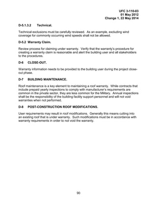 UFC 3-110-03
01 May 2012
Change 1, 22 May 2014
90
D-5.1.3.2 Technical.
Technical exclusions must be carefully reviewed. As an example, excluding wind
coverage for commonly occurring wind speeds shall not be allowed.
D-5.2 Warranty Claim.
Review process for claiming under warranty. Verify that the warranty’s procedure for
creating a warranty claim is reasonable and alert the building user and all stakeholders
to the procedures.
D-6 CLOSE-OUT.
Warranty information needs to be provided to the building user during the project close-
out phase.
D-7 BUILDING MAINTENANCE.
Roof maintenance is a key element to maintaining a roof warranty. While contracts that
include prepaid yearly inspections to comply with manufacturer’s requirements are
common in the private sector, they are less common for the Military. Annual inspections
shall be the responsibility of the building facility support personnel and will not void
warranties when not performed.
D-8 POST-CONSTRUCTION ROOF MODIFICATIONS.
User requirements may result in roof modifications. Generally this means cutting into
an existing roof that is under warranty. Such modifications must be in accordance with
warranty requirements in order to not void the warranty.
 