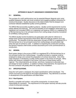 UFC 3-110-03
01 May 2012
Change 1, 22 May 2014
91
APPENDIX E QUALITY ASSURANCE CONSIDERATIONS
E-1 GENERAL.
The success of a roof’s performance over its expected lifespan depends upon using
qualified designers familiar with local conditions and engaging qualified contractors to
construct the project. Quality Assurance is the determination that the designer and
contractor followed established quality control guidelines.
The NRCA Manual provides excellent guidance. Quality control requirements must be
clearly defined and enforced. The cost and benefits of roof installation observation by a
registered roof consultant (RRC) or a registered roof observer (RRO) or a registered PE
or RA that derives his or her principal income from roofing design should be considered
for all Military roofing projects.
The NRCA Quality Control Guidelines are particularly well suited for reference in
design-build contract requirements where BUR, MB and single-ply systems are to be
constructed. The benefits of full time observation through an RRC or a registered PE or
RA that derives his or her principal income from roofing design are particularly high
when this type of contract is used. In addition to inspecting the construction process,
the full-time inspector shall review contract documents prior to the commencement of
construction.
E-2 DESIGN.
Roof system design is the purvey of RRC or a registered PE or RA that derives his or
her principal income from roofing design. A qualified architect or engineer shall be
employed to design and oversee the preparation of contract documents. One of the
major decisions in developing a quality roofing system is the choice of roof type. Many
factors will influence a designer’s roof choice, and many of these factors will be
regional. The critical elements are climate, wind force, resistance to ultraviolet rays,
and design for local conditions. In addition to these critical elements, the experience of
the local contractor will greatly affect the quality of the installation.
E-3 SPECIFICATIONS.
Once the roof system is designed, the project specifications will be developed. The
UFGS must serve as the basis for the project specifications. Key elements to consider
in development of the specifications are listed below:
E-3.1 Roof System.
Specify a complete roof system—not just the components—to assure clear
responsibility for correction. The requirement of a full system warranty will also provide
a level of enhanced coverage.
E-3.2 Maintainability.
 