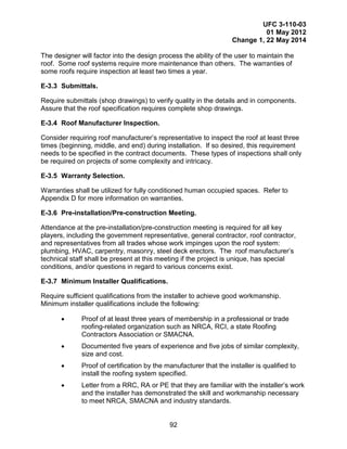 UFC 3-110-03
01 May 2012
Change 1, 22 May 2014
92
The designer will factor into the design process the ability of the user to maintain the
roof. Some roof systems require more maintenance than others. The warranties of
some roofs require inspection at least two times a year.
E-3.3 Submittals.
Require submittals (shop drawings) to verify quality in the details and in components.
Assure that the roof specification requires complete shop drawings.
E-3.4 Roof Manufacturer Inspection.
Consider requiring roof manufacturer’s representative to inspect the roof at least three
times (beginning, middle, and end) during installation. If so desired, this requirement
needs to be specified in the contract documents. These types of inspections shall only
be required on projects of some complexity and intricacy.
E-3.5 Warranty Selection.
Warranties shall be utilized for fully conditioned human occupied spaces. Refer to
Appendix D for more information on warranties.
E-3.6 Pre-installation/Pre-construction Meeting.
Attendance at the pre-installation/pre-construction meeting is required for all key
players, including the government representative, general contractor, roof contractor,
and representatives from all trades whose work impinges upon the roof system:
plumbing, HVAC, carpentry, masonry, steel deck erectors. The roof manufacturer’s
technical staff shall be present at this meeting if the project is unique, has special
conditions, and/or questions in regard to various concerns exist.
E-3.7 Minimum Installer Qualifications.
Require sufficient qualifications from the installer to achieve good workmanship.
Minimum installer qualifications include the following:
• Proof of at least three years of membership in a professional or trade
roofing-related organization such as NRCA, RCI, a state Roofing
Contractors Association or SMACNA.
• Documented five years of experience and five jobs of similar complexity,
size and cost.
• Proof of certification by the manufacturer that the installer is qualified to
install the roofing system specified.
• Letter from a RRC, RA or PE that they are familiar with the installer’s work
and the installer has demonstrated the skill and workmanship necessary
to meet NRCA, SMACNA and industry standards.
 