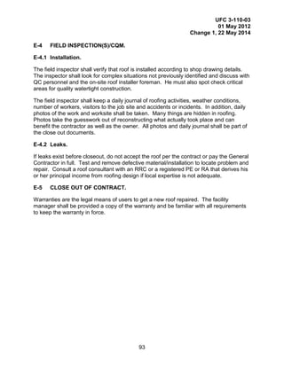 UFC 3-110-03
01 May 2012
Change 1, 22 May 2014
93
E-4 FIELD INSPECTION(S)/CQM.
E-4.1 Installation.
The field inspector shall verify that roof is installed according to shop drawing details.
The inspector shall look for complex situations not previously identified and discuss with
QC personnel and the on-site roof installer foreman. He must also spot check critical
areas for quality watertight construction.
The field inspector shall keep a daily journal of roofing activities, weather conditions,
number of workers, visitors to the job site and accidents or incidents. In addition, daily
photos of the work and worksite shall be taken. Many things are hidden in roofing.
Photos take the guesswork out of reconstructing what actually took place and can
benefit the contractor as well as the owner. All photos and daily journal shall be part of
the close out documents.
E-4.2 Leaks.
If leaks exist before closeout, do not accept the roof per the contract or pay the General
Contractor in full. Test and remove defective material/installation to locate problem and
repair. Consult a roof consultant with an RRC or a registered PE or RA that derives his
or her principal income from roofing design if local expertise is not adequate.
E-5 CLOSE OUT OF CONTRACT.
Warranties are the legal means of users to get a new roof repaired. The facility
manager shall be provided a copy of the warranty and be familiar with all requirements
to keep the warranty in force.
 