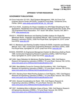 UFC 3-110-03
01 May 2012
Change 1, 22 May 2014
95
APPENDIX F OTHER RESOURCES
GOVERNMENT PUBLICATIONS:
Air Force Instruction 32-1051, Roof Systems Management, 1994, Air Force Civil
Engineer Service Center (AFCESA), Tyndall Air Force Base, 139 Barnes Drive,
Florida, 32403, www.wbdg.org/ccb/AF/AFI/afi_32_1051.pdf
APA Form N335 , Guidelines for Proper Installation for APA Rated Sheathing for Roof
Applications, Residential and Commercial Manual, Design/Construction Guide, APA-
The Engineered Wood Association, 7011 South 19th Street, Tacoma, WA, 98411-
0700, www.apawood.org
FM-93/11, ROOFER: Membrane and Flashing Condition Indexes for Single-Ply
Membrane Roofs - Inspection and Distress Manual, 1993, Construction Engineering
Research Laboratory (CERL), 5285 Port Royal Road, Springfield VA, 22161 (order
from NTIS: www.dtic.mil)
M87-13, Membrane and Flashing Condition Indexes for BURs: Inspection and Distress
Manual, Vol II, 1987, Construction Engineering Research Laboratory (CERL), 5285
Port Royal Road, Springfield VA, 22161 (order from NTIS: www.dtic.mil)
M-90/04, ROOFER: An Engineered Management System for Bituminous Built-up Roofs,
1989, Construction Engineering Research Laboratory (CERL), 5285 Port Royal
Road, Springfield VA, 22161 (order from NTIS: www.dtic.mil)
MP 2489, Vapor Retarders for Membrane Roofing Systems, 1989, Cold Regions
Research & Engineering Laboratory (CRREL), 72 Lyme Road, Hanover, NH, 03755,
www.crrel.usace.army.mil/library/technicalpublications.html
MP 2866, New Wetting Curves for Common Roof Insulations, 1991, Cold Regions
Research & Engineering Laboratory (CRREL), 72 Lyme Road, Hanover, NH, 03755,
www.crrel.usace.army.mil/library/technicalpublications.html
MP 3233, Standing Seam Metal Roofing Systems in Cold Regions, 1993, Cold Regions
Research & Engineering Laboratory (CRREL), 72 Lyme Road, Hanover, NH, 03755,
www.crrel.usace.army.mil/library/technicalpublications.html
MP 3443, General Considerations for Roofs, 1994, Cold Regions Research &
Engineering Laboratory (CRREL), 72 Lyme Road, Hanover, NH, 03755,
www.crrel.usace.army.mil/library/technicalpublications.html
MP 3527, Ventilating Attics to Minimize Icings at Eaves, 1994, Cold Regions Research
& Engineering Laboratory (CRREL), 72 Lyme Road, Hanover, NH, 03755,
www.crrel.usace.army.mil/library/technicalpublications.html
 