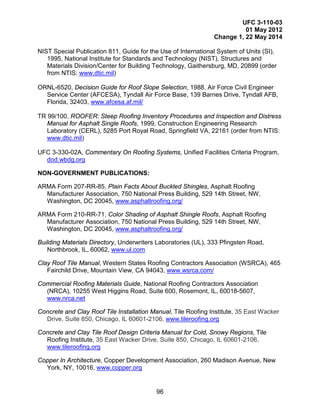 UFC 3-110-03
01 May 2012
Change 1, 22 May 2014
96
NIST Special Publication 811, Guide for the Use of International System of Units (SI),
1995, National Institute for Standards and Technology (NIST), Structures and
Materials Division/Center for Building Technology, Gaithersburg, MD, 20899 (order
from NTIS: www.dtic.mil)
ORNL-6520, Decision Guide for Roof Slope Selection, 1988, Air Force Civil Engineer
Service Center (AFCESA), Tyndall Air Force Base, 139 Barnes Drive, Tyndall AFB,
Florida, 32403, www.afcesa.af.mil/
TR 99/100, ROOFER: Steep Roofing Inventory Procedures and Inspection and Distress
Manual for Asphalt Single Roofs, 1999, Construction Engineering Research
Laboratory (CERL), 5285 Port Royal Road, Springfield VA, 22161 (order from NTIS:
www.dtic.mil)
UFC 3-330-02A, Commentary On Roofing Systems, Unified Facilities Criteria Program,
dod.wbdg.org
NON-GOVERNMENT PUBLICATIONS:
ARMA Form 207-RR-85, Plain Facts About Buckled Shingles, Asphalt Roofing
Manufacturer Association, 750 National Press Building, 529 14th Street, NW,
Washington, DC 20045, www.asphaltroofing.org/
ARMA Form 210-RR-71, Color Shading of Asphalt Shingle Roofs, Asphalt Roofing
Manufacturer Association, 750 National Press Building, 529 14th Street, NW,
Washington, DC 20045, www.asphaltroofing.org/
Building Materials Directory, Underwriters Laboratories (UL), 333 Pfingsten Road,
Northbrook, IL, 60062, www.ul.com
Clay Roof Tile Manual, Western States Roofing Contractors Association (WSRCA), 465
Fairchild Drive, Mountain View, CA 94043, www.wsrca.com/
Commercial Roofing Materials Guide, National Roofing Contractors Association
(NRCA), 10255 West Higgins Road, Suite 600, Rosemont, IL, 60018-5607,
www.nrca.net
Concrete and Clay Roof Tile Installation Manual, Tile Roofing Institute, 35 East Wacker
Drive, Suite 850, Chicago, IL 60601-2106, www.tileroofing.org
Concrete and Clay Tile Roof Design Criteria Manual for Cold, Snowy Regions, Tile
Roofing Institute, 35 East Wacker Drive, Suite 850, Chicago, IL 60601-2106,
www.tileroofing.org
Copper In Architecture, Copper Development Association, 260 Madison Avenue, New
York, NY, 10016, www.copper.org
 