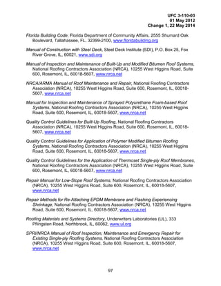 UFC 3-110-03
01 May 2012
Change 1, 22 May 2014
97
Florida Building Code, Florida Department of Community Affairs, 2555 Shumard Oak
Boulevard, Tallahassee, FL, 32399-2100, www.floridabuilding.org
Manual of Construction with Steel Deck, Steel Deck Institute (SDI), P.O. Box 25, Fox
River Grove, IL, 60021, www.sdi.org
Manual of Inspection and Maintenance of Built-Up and Modified Bitumen Roof Systems,
National Roofing Contractors Association (NRCA), 10255 West Higgins Road, Suite
600, Rosemont, IL, 60018-5607, www.nrca.net
NRCA/ARMA Manual of Roof Maintenance and Repair, National Roofing Contractors
Association (NRCA), 10255 West Higgins Road, Suite 600, Rosemont, IL, 60018-
5607, www.nrca.net
Manual for Inspection and Maintenance of Sprayed Polyurethane Foam-based Roof
Systems, National Roofing Contractors Association (NRCA), 10255 West Higgins
Road, Suite 600, Rosemont, IL, 60018-5607, www.nrca.net
Quality Control Guidelines for Built-Up Roofing, National Roofing Contractors
Association (NRCA), 10255 West Higgins Road, Suite 600, Rosemont, IL, 60018-
5607, www.nrca.net
Quality Control Guidelines for Application of Polymer Modified Bitumen Roofing
Systems, National Roofing Contractors Association (NRCA), 10255 West Higgins
Road, Suite 600, Rosemont, IL, 60018-5607, www.nrca.net
Quality Control Guidelines for the Application of Thermoset Single-ply Roof Membranes,
National Roofing Contractors Association (NRCA), 10255 West Higgins Road, Suite
600, Rosemont, IL, 60018-5607, www.nrca.net
Repair Manual for Low-Slope Roof Systems, National Roofing Contractors Association
(NRCA), 10255 West Higgins Road, Suite 600, Rosemont, IL, 60018-5607,
www.nrca.net
Repair Methods for Re-Attaching EPDM Membrane and Flashing Experiencing
Shrinkage, National Roofing Contractors Association (NRCA), 10255 West Higgins
Road, Suite 600, Rosemont, IL, 60018-5607, www.nrca.net
Roofing Materials and Systems Directory, Underwriters Laboratories (UL), 333
Pfiingsten Road, Northbrook, IL, 60062, www.ul.org
SPRI/NRCA Manual of Roof Inspection, Maintenance and Emergency Repair for
Existing Single-ply Roofing Systems, National Roofing Contractors Association
(NRCA), 10255 West Higgins Road, Suite 600, Rosemont, IL, 60018-5607,
www.nrca.net
 