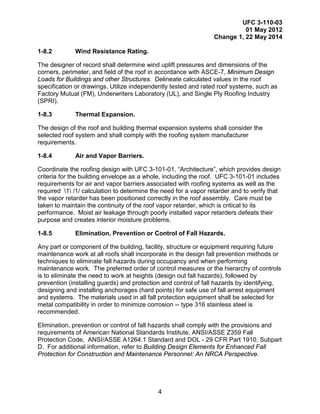 UFC 3-110-03
01 May 2012
Change 1, 22 May 2014
4
1-8.2 Wind Resistance Rating.
The designer of record shall determine wind uplift pressures and dimensions of the
corners, perimeter, and field of the roof in accordance with ASCE-7, Minimum Design
Loads for Buildings and other Structures. Delineate calculated values in the roof
specification or drawings. Utilize independently tested and rated roof systems, such as
Factory Mutual (FM), Underwriters Laboratory (UL), and Single Ply Roofing Industry
(SPRI).
1-8.3 Thermal Expansion.
The design of the roof and building thermal expansion systems shall consider the
selected roof system and shall comply with the roofing system manufacturer
requirements.
1-8.4 Air and Vapor Barriers.
Coordinate the roofing design with UFC 3-101-01, “Architecture”, which provides design
criteria for the building envelope as a whole, including the roof. UFC 3-101-01 includes
requirements for air and vapor barriers associated with roofing systems as well as the
required 1 /1/ calculation to determine the need for a vapor retarder and to verify that
the vapor retarder has been positioned correctly in the roof assembly. Care must be
taken to maintain the continuity of the roof vapor retarder, which is critical to its
performance. Moist air leakage through poorly installed vapor retarders defeats their
purpose and creates interior moisture problems.
1-8.5 Elimination, Prevention or Control of Fall Hazards.
Any part or component of the building, facility, structure or equipment requiring future
maintenance work at all roofs shall incorporate in the design fall prevention methods or
techniques to eliminate fall hazards during occupancy and when performing
maintenance work. The preferred order of control measures or the hierarchy of controls
is to eliminate the need to work at heights (design out fall hazards), followed by
prevention (installing guards) and protection and control of fall hazards by identifying,
designing and installing anchorages (hard points) for safe use of fall arrest equipment
and systems. The materials used in all fall protection equipment shall be selected for
metal compatibility in order to minimize corrosion -- type 316 stainless steel is
recommended.
Elimination, prevention or control of fall hazards shall comply with the provisions and
requirements of American National Standards Institute, ANSI/ASSE Z359 Fall
Protection Code, ANSI/ASSE A1264.1 Standard and DOL - 29 CFR Part 1910, Subpart
D. For additional information, refer to Building Design Elements for Enhanced Fall
Protection for Construction and Maintenance Personnel: An NRCA Perspective.
 