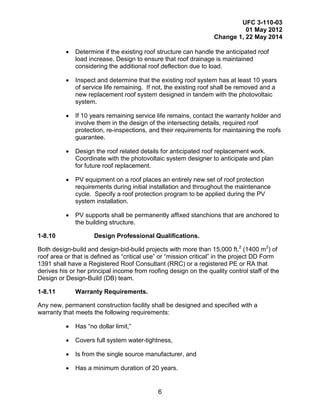 UFC 3-110-03
01 May 2012
Change 1, 22 May 2014
6
• Determine if the existing roof structure can handle the anticipated roof
load increase. Design to ensure that roof drainage is maintained
considering the additional roof deflection due to load.
• Inspect and determine that the existing roof system has at least 10 years
of service life remaining. If not, the existing roof shall be removed and a
new replacement roof system designed in tandem with the photovoltaic
system.
• If 10 years remaining service life remains, contact the warranty holder and
involve them in the design of the intersecting details, required roof
protection, re-inspections, and their requirements for maintaining the roofs
guarantee.
• Design the roof related details for anticipated roof replacement work.
Coordinate with the photovoltaic system designer to anticipate and plan
for future roof replacement.
• PV equipment on a roof places an entirely new set of roof protection
requirements during initial installation and throughout the maintenance
cycle. Specify a roof protection program to be applied during the PV
system installation.
• PV supports shall be permanently affixed stanchions that are anchored to
the building structure.
1-8.10 Design Professional Qualifications.
Both design-build and design-bid-build projects with more than 15,000 ft.2
(1400 m2
) of
roof area or that is defined as “critical use” or “mission critical” in the project DD Form
1391 shall have a Registered Roof Consultant (RRC) or a registered PE or RA that
derives his or her principal income from roofing design on the quality control staff of the
Design or Design-Build (DB) team.
1-8.11 Warranty Requirements.
Any new, permanent construction facility shall be designed and specified with a
warranty that meets the following requirements:
• Has “no dollar limit,”
• Covers full system water-tightness,
• Is from the single source manufacturer, and
• Has a minimum duration of 20 years.
 