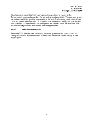 UFC 3-110-03
01 May 2012
Change 1, 22 May 2014
7
Manufacturers’ warranties that require periodic inspections or repairs at the
Government’s expense to maintain the warranty are not permitted. The warranty terms,
exclusions, and limits must be enumerated in the specifications and require that all roof
curbs and penetration flashings 1 (these include snow guard and lightning protection
attachments) /1/ integrated into the roof system are covered under the warranty. For
additional background on warrantees, refer to Appendix D.
1-8.12 Roof Information Card.
Per the UFGSs for each roof installation, furnish a typewritten information card for
facility records and a card laminated in plastic and framed for interior display at roof
access point.
 