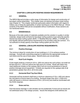 UFC 3-110-03
01 May 2012
Change 1, 22 May 2014
9
CHAPTER 2 LOW-SLOPE ROOFING DESIGN REQUIREMENTS
2-1 GENERAL.
The NRCA Manual provides a wide range of information for design and construction of
low-slope roofing assemblies. This chapter does not address low-slope metal roofing
(see Chapter 5). This chapter reinforces particularly salient information with regard to
military use or limits the applicability of certain techniques in the NRCA Manual. Where
contents of the NRCA Manual are acceptable without modification, those sections are
not mentioned herein.
2-2 DESIGN-BUILD.
Because of the wide variety of materials available and the variation in quality in similar
materials, design-build contracts for low-slope roofing systems must name the specific
desired low-slope roofing system (BUR, 1 Modified Bitumen, MREC, /1/ EPDM, etc.)
and identify relevant performance requirements to be provided under the contract. It is
not sufficient to simply specify a low-slope roofing system per this UFC.
2-3 GENERAL LOW-SLOPE ROOFING REQUIREMENTS.
2-3.1 Positive Drainage.
The minimum slope for construction of new buildings is ½:12 to achieve positive
drainage. Consult with a plumbing engineer to determine the appropriate number of
roof drains and the size of drain pipes. Retrofit drains are not permitted.
2-3.2 Roof Curb Heights.
Curbs height shall be a minimum of 8 in. (200 mm) above the roof surface, but shall not
be less than 6 in. (150 mm) above the high point of a cricket. Roofs with slope may
need additional crickets on the upslope side of all non-round penetrations to assure
positive drainage around equipment. Crickets are required on the upslope side of all
penetrations greater than 24-in. (610-mm) wide
2-3.3 Horizontal Roof Top Duct Work.
Horizontal roof-top ductwork shall have a minimum clearance of 18 in. (455 mm) above
the roof plane to ensure ease of re-roofing. Ductwork larger than 48-in. (1220-mm)
wide will require a minimum clearance of 24-in. (610-mm) and shall be coordinated with
the HVAC engineer.
2-3.4 Snow and Ice.
Over-the-eaves drainage in cold climates can be problematic if snow and ice issues are
not addressed early in the design process. Issues that designers shall address are
 