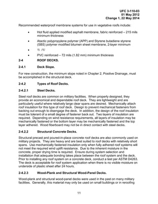 UFC 3-110-03
01 May 2012
Change 1, 22 May 2014
11
Recommended waterproof membrane systems for use in vegetative roofs include:
• Hot fluid applied modified asphalt membrane, fabric reinforced – 215 mils
minimum thickness
• Atactic polypropylene polymer (APP) and Styrene butadiene styrene
(SBS) polymer modified bitumen sheet membrane, 2-layer minimum
• 1 /1/
• PVC reinforced – 72 mils (1.82 mm) minimum thickness
2-4 ROOF DECKS.
2-4.1 Deck Slope.
For new construction, the minimum slope noted in Chapter 2, Positive Drainage, must
be accomplished in the structural deck.
2-4.2 Types of Roof Decks.
2-4.2.1 Steel Decks.
Steel roof decks are common on military facilities. When properly designed, they
provide an economical and dependable roof deck. They are lightweight and are
particularly useful where relatively large clear spans are desired. Mechanically attach
roof insulation for this type of roof deck. Design to prevent mechanical fasteners from
backing out enough to disengage the deck. In addition, the design of the roof insulation
must be tolerant of a small degree of fastener back out. Two layers of insulation are
required. Depending on wind resistance requirements, all layers of insulation may be
mechanically fastened or the bottom layer may be mechanically fastened and the top
layer adhered. Wood fiberboard may not be in direct contact with steel decks.
2-4.2.2 Structural Concrete Decks.
Structural precast and poured-in-place concrete roof decks are also commonly used on
military projects. They are heavy and are best suited to roof decks with relatively short
spans. Use mechanically fastened insulation only when fully adhered roof systems will
not meet the required wind uplift resistance. Due to the inherent moisture in the
concrete, proper drying time is required. Ensure during system selection and
installation that adequate bonding takes place between the roof system and the deck.
Prior to installing any roof system on a concrete deck, conduct a test per ASTM D4263.
The deck is acceptable for roof system application when there is no visible moisture on
underside of plastic sheet after 24 hours.
2-4.2.3 Wood-Plank and Structural Wood-Panel Decks.
Wood-plank and structural wood-panel decks were used in the past on many military
facilities. Generally, this material may only be used on small buildings or in reroofing
 