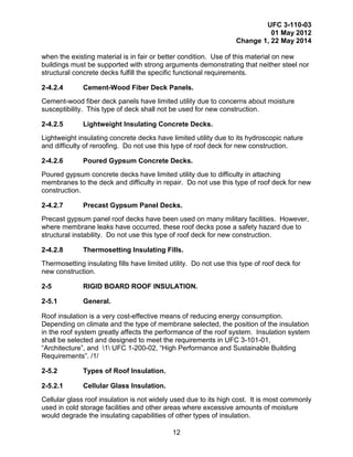 UFC 3-110-03
01 May 2012
Change 1, 22 May 2014
12
when the existing material is in fair or better condition. Use of this material on new
buildings must be supported with strong arguments demonstrating that neither steel nor
structural concrete decks fulfill the specific functional requirements.
2-4.2.4 Cement-Wood Fiber Deck Panels.
Cement-wood fiber deck panels have limited utility due to concerns about moisture
susceptibility. This type of deck shall not be used for new construction.
2-4.2.5 Lightweight Insulating Concrete Decks.
Lightweight insulating concrete decks have limited utility due to its hydroscopic nature
and difficulty of reroofing. Do not use this type of roof deck for new construction.
2-4.2.6 Poured Gypsum Concrete Decks.
Poured gypsum concrete decks have limited utility due to difficulty in attaching
membranes to the deck and difficulty in repair. Do not use this type of roof deck for new
construction.
2-4.2.7 Precast Gypsum Panel Decks.
Precast gypsum panel roof decks have been used on many military facilities. However,
where membrane leaks have occurred, these roof decks pose a safety hazard due to
structural instability. Do not use this type of roof deck for new construction.
2-4.2.8 Thermosetting Insulating Fills.
Thermosetting insulating fills have limited utility. Do not use this type of roof deck for
new construction.
2-5 RIGID BOARD ROOF INSULATION.
2-5.1 General.
Roof insulation is a very cost-effective means of reducing energy consumption.
Depending on climate and the type of membrane selected, the position of the insulation
in the roof system greatly affects the performance of the roof system. Insulation system
shall be selected and designed to meet the requirements in UFC 3-101-01,
“Architecture”, and 1 UFC 1-200-02, “High Performance and Sustainable Building
Requirements”. /1/
2-5.2 Types of Roof Insulation.
2-5.2.1 Cellular Glass Insulation.
Cellular glass roof insulation is not widely used due to its high cost. It is most commonly
used in cold storage facilities and other areas where excessive amounts of moisture
would degrade the insulating capabilities of other types of insulation.
 