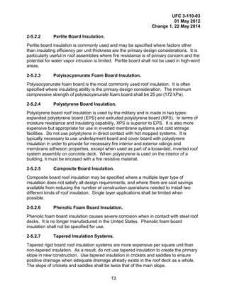 UFC 3-110-03
01 May 2012
Change 1, 22 May 2014
13
2-5.2.2 Perlite Board Insulation.
Perlite board insulation is commonly used and may be specified where factors other
than insulating efficiency per unit thickness are the primary design considerations. It is
particularly useful in roof assemblies where fire resistance is of primary concern and the
potential for water vapor intrusion is limited. Perlite board shall not be used in high-wind
areas.
2-5.2.3 Polyisocyanurate Foam Board Insulation.
Polyisocyanurate foam board is the most commonly used roof insulation. It is often
specified where insulating ability is the primary design consideration. The minimum
compressive strength of polyisocyanurate foam board shall be 25 psi (172 kPa).
2-5.2.4 Polystyrene Board Insulation.
Polystyrene board roof insulation is used by the military and is made in two types:
expanded polystyrene board (EPS) and extruded polystyrene board (XPS). In terms of
moisture resistance and insulating capability, XPS is superior to EPS. It is also more
expensive but appropriate for use in inverted membrane systems and cold storage
facilities. Do not use polystyrene in direct contact with hot mopped systems. It is
typically necessary to use underlayment board and cover board with polystyrene
insulation in order to provide for necessary fire interior and exterior ratings and
membrane adhesion properties, except when used as part of a loose-laid, inverted roof
system assembly on concrete deck. When polystyrene is used on the interior of a
building, it must be encased with a fire resistive material.
2-5.2.5 Composite Board Insulation.
Composite board roof insulation may be specified where a multiple layer type of
insulation does not satisfy all design requirements, and where there are cost savings
available from reducing the number of construction operations needed to install two
different kinds of roof insulation. Single layer applications shall be limited when
possible.
2-5.2.6 Phenolic Foam Board Insulation.
Phenolic foam board insulation causes severe corrosion when in contact with steel roof
decks. It is no longer manufactured in the United States. Phenolic foam board
insulation shall not be specified for use.
2-5.2.7 Tapered Insulation Systems.
Tapered rigid board roof insulation systems are more expensive per square unit than
non-tapered insulation. As a result, do not use tapered insulation to create the primary
slope in new construction. Use tapered insulation in crickets and saddles to ensure
positive drainage when adequate drainage already exists in the roof deck as a whole.
The slope of crickets and saddles shall be twice that of the main slope.
 
