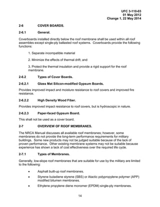 UFC 3-110-03
01 May 2012
Change 1, 22 May 2014
14
2-6 COVER BOARDS.
2-6.1 General.
Coverboards installed directly below the roof membrane shall be used within all roof
assembles except single-ply ballasted roof systems. Coverboards provide the following
functions:
1. Separate incompatible material
2. Minimize the effects of thermal drift; and
3. Protect the thermal insulation and provide a rigid support for the roof
membrane.
2-6.2 Types of Cover Boards.
2-6.2.1 Glass Mat Silicon-modified Gypsum Boards.
Provides improved impact and moisture resistance to roof covers and improved fire
resistance.
2-6.2.2 High Density Wood Fiber.
Provides improved impact resistance to roof covers, but is hydroscopic in nature.
2-6.2.3 Paper-faced Gypsum Board.
This shall not be used as a cover board.
2-7 OVERVIEW OF ROOF MEMBRANES.
The NRCA Manual discusses all available roof membranes; however, some
membranes do not provide the long-term performance requirements for military
buildings. Some new products may not be judged suitable because of the lack of
proven performance. Other existing membrane systems may not be suitable because
experience has shown a lack of cost effectiveness over the required life cycle.
2-7.1 Types of Membranes.
Generally, low-slope roof membranes that are suitable for use by the military are limited
to the following:
• Asphalt built-up roof membranes.
• Styrene butadiene styrene (SBS) or Atactic polypropylene polymer (APP)
modified bitumen membranes.
• Ethylene propylene diene monomer (EPDM) single-ply membranes.
 