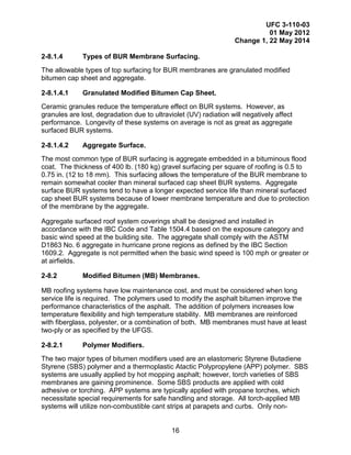 UFC 3-110-03
01 May 2012
Change 1, 22 May 2014
16
2-8.1.4 Types of BUR Membrane Surfacing.
The allowable types of top surfacing for BUR membranes are granulated modified
bitumen cap sheet and aggregate.
2-8.1.4.1 Granulated Modified Bitumen Cap Sheet.
Ceramic granules reduce the temperature effect on BUR systems. However, as
granules are lost, degradation due to ultraviolet (UV) radiation will negatively affect
performance. Longevity of these systems on average is not as great as aggregate
surfaced BUR systems.
2-8.1.4.2 Aggregate Surface.
The most common type of BUR surfacing is aggregate embedded in a bituminous flood
coat. The thickness of 400 lb. (180 kg) gravel surfacing per square of roofing is 0.5 to
0.75 in. (12 to 18 mm). This surfacing allows the temperature of the BUR membrane to
remain somewhat cooler than mineral surfaced cap sheet BUR systems. Aggregate
surface BUR systems tend to have a longer expected service life than mineral surfaced
cap sheet BUR systems because of lower membrane temperature and due to protection
of the membrane by the aggregate.
Aggregate surfaced roof system coverings shall be designed and installed in
accordance with the IBC Code and Table 1504.4 based on the exposure category and
basic wind speed at the building site. The aggregate shall comply with the ASTM
D1863 No. 6 aggregate in hurricane prone regions as defined by the IBC Section
1609.2. Aggregate is not permitted when the basic wind speed is 100 mph or greater or
at airfields.
2-8.2 Modified Bitumen (MB) Membranes.
MB roofing systems have low maintenance cost, and must be considered when long
service life is required. The polymers used to modify the asphalt bitumen improve the
performance characteristics of the asphalt. The addition of polymers increases low
temperature flexibility and high temperature stability. MB membranes are reinforced
with fiberglass, polyester, or a combination of both. MB membranes must have at least
two-ply or as specified by the UFGS.
2-8.2.1 Polymer Modifiers.
The two major types of bitumen modifiers used are an elastomeric Styrene Butadiene
Styrene (SBS) polymer and a thermoplastic Atactic Polypropylene (APP) polymer. SBS
systems are usually applied by hot mopping asphalt; however, torch varieties of SBS
membranes are gaining prominence. Some SBS products are applied with cold
adhesive or torching. APP systems are typically applied with propane torches, which
necessitate special requirements for safe handling and storage. All torch-applied MB
systems will utilize non-combustible cant strips at parapets and curbs. Only non-
 