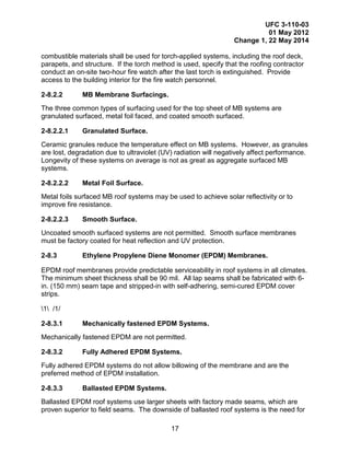 UFC 3-110-03
01 May 2012
Change 1, 22 May 2014
17
combustible materials shall be used for torch-applied systems, including the roof deck,
parapets, and structure. If the torch method is used, specify that the roofing contractor
conduct an on-site two-hour fire watch after the last torch is extinguished. Provide
access to the building interior for the fire watch personnel.
2-8.2.2 MB Membrane Surfacings.
The three common types of surfacing used for the top sheet of MB systems are
granulated surfaced, metal foil faced, and coated smooth surfaced.
2-8.2.2.1 Granulated Surface.
Ceramic granules reduce the temperature effect on MB systems. However, as granules
are lost, degradation due to ultraviolet (UV) radiation will negatively affect performance.
Longevity of these systems on average is not as great as aggregate surfaced MB
systems.
2-8.2.2.2 Metal Foil Surface.
Metal foils surfaced MB roof systems may be used to achieve solar reflectivity or to
improve fire resistance.
2-8.2.2.3 Smooth Surface.
Uncoated smooth surfaced systems are not permitted. Smooth surface membranes
must be factory coated for heat reflection and UV protection.
2-8.3 Ethylene Propylene Diene Monomer (EPDM) Membranes.
EPDM roof membranes provide predictable serviceability in roof systems in all climates.
The minimum sheet thickness shall be 90 mil. All lap seams shall be fabricated with 6-
in. (150 mm) seam tape and stripped-in with self-adhering, semi-cured EPDM cover
strips.
1 /1/
2-8.3.1 Mechanically fastened EPDM Systems.
Mechanically fastened EPDM are not permitted.
2-8.3.2 Fully Adhered EPDM Systems.
Fully adhered EPDM systems do not allow billowing of the membrane and are the
preferred method of EPDM installation.
2-8.3.3 Ballasted EPDM Systems.
Ballasted EPDM roof systems use larger sheets with factory made seams, which are
proven superior to field seams. The downside of ballasted roof systems is the need for
 