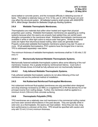 UFC 3-110-03
01 May 2012
Change 1, 22 May 2014
18
stone ballast or concrete pavers, and the increased difficulty in detecting sources of
leaks. The ballast is relatively heavy at 10 to 12 lbs. per sf. (49 to 59 kg per sm) and
may affect the structural system. All ballasted systems shall comply with ANSI/SPRI
RP-4, Wind Design Standard for Ballasted Single-ply Roofing Systems.
2-8.4 Weldable Thermoplastic Membranes.
Thermoplastics are materials that soften when heated and regain their physical
properties upon cooling. Weldable thermoplastic membranes are appealing as roofing
systems because when the seams are properly heat welded they can exhibit seam
strengths comparable to the membrane sheet. Weldable thermoplastic membranes are
available in white or other light colors to reduce solar heat gains. While the material
costs are higher than bituminous-based roofing, labor costs are generally lower.
Properly constructed weldable thermoplastic membrane systems may last 15 years or
more. Of all weldable thermoplastics, PVC systems have the longest time in service.
TPO is addressed separately—see below.
The minimum thickness of weldable thermoplastic membranes shall be 1 60 mils (1.52
mm) /1/
2-8.4.1 Mechanically fastened Weldable Thermoplastic Systems.
Mechanically fastened weldable thermoplastic systems allow some billowing of the roof
membrane; however, this is greatly limited by reinforcement fabrics. Cool roofs in
ASHRAE Climate Zones 4-8 shall be fully adhered and not mechanically fastened.
2-8.4.2 Fully Adhered Weldable Thermoplastic Systems.
Fully adhered weldable thermoplastic systems do not allow billowing of the roof
membrane and are the preferred method of installation.
2-8.5 Hot Rubberized Reinforced Fluid-applied Membranes.
Hot rubberized reinforced fluid-applied membranes are only permitted when designed
and shop drawings reviewed by an RRC or a registered PE or RA that derives his or her
principal income from roofing design. Further, the membrane shall be applied to a
minimum 4-inch (100-mm) thick concrete surfacing.
2-8.6 Thermoplastic Polyolefin (TPO).
TPO membranes are a relatively new roof membrane in the commercial roofing market
and have seen several reformulations in the past decade. They are typically white in
color and, as a thermoplastic, the seams are heat welded. Since they are new, long-
term performance is unknown at this time. TPO should be specified with caution and
only with 72 mil (1.8 mm) minimum thickness.
 