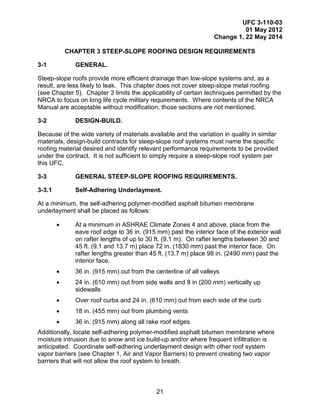 UFC 3-110-03
01 May 2012
Change 1, 22 May 2014
21
CHAPTER 3 STEEP-SLOPE ROOFING DESIGN REQUIREMENTS
3-1 GENERAL.
Steep-slope roofs provide more efficient drainage than low-slope systems and, as a
result, are less likely to leak. This chapter does not cover steep-slope metal roofing
(see Chapter 5). Chapter 3 limits the applicability of certain techniques permitted by the
NRCA to focus on long life cycle military requirements. Where contents of the NRCA
Manual are acceptable without modification, those sections are not mentioned.
3-2 DESIGN-BUILD.
Because of the wide variety of materials available and the variation in quality in similar
materials, design-build contracts for steep-slope roof systems must name the specific
roofing material desired and identify relevant performance requirements to be provided
under the contract. It is not sufficient to simply require a steep-slope roof system per
this UFC.
3-3 GENERAL STEEP-SLOPE ROOFING REQUIREMENTS.
3-3.1 Self-Adhering Underlayment.
At a minimum, the self-adhering polymer-modified asphalt bitumen membrane
underlayment shall be placed as follows:
• At a minimum in ASHRAE Climate Zones 4 and above, place from the
eave roof edge to 36 in. (915 mm) past the interior face of the exterior wall
on rafter lengths of up to 30 ft. (9.1 m). On rafter lengths between 30 and
45 ft. (9.1 and 13.7 m) place 72 in. (1830 mm) past the interior face. On
rafter lengths greater than 45 ft. (13.7 m) place 98 in. (2490 mm) past the
interior face.
• 36 in. (915 mm) out from the centerline of all valleys
• 24 in. (610 mm) out from side walls and 8 in (200 mm) vertically up
sidewalls
• Over roof curbs and 24 in. (610 mm) out from each side of the curb
• 18 in. (455 mm) out from plumbing vents
• 36 in. (915 mm) along all rake roof edges
Additionally, locate self-adhering polymer-modified asphalt bitumen membrane where
moisture intrusion due to snow and ice build-up and/or where frequent infiltration is
anticipated. Coordinate self-adhering underlayment design with other roof system
vapor barriers (see Chapter 1, Air and Vapor Barriers) to prevent creating two vapor
barriers that will not allow the roof system to breath.
 