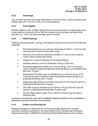 UFC 3-110-03
01 May 2012
Change 1, 22 May 2014
22
3-3.2 Overhangs.
The roof deck and the roof panels shall extend a minimum of 8 in. (200 mm) beyond the
exterior wall, with 12 to 24 in. (305 to 610 mm) preferred.
3-3.3 Curb Heights.
Provide crickets on the up-slope side of all non-round penetrations on steep-slope roofs.
Curbs shall be a minimum of 8 in. (200 mm) above the roof surface, but shall not be
less than 6 in. (150 mm) above the high point of a cricket.
3-3.4 Metal Flashing.
Flashing (excluding gutters, copings, and expansion joints) must be one of the following
materials:
• Pre-finished aluminum at a minimum thickness of 0.050 in. (1.30 mm) and
shall not come in direct contact with mortar,
• Aluminum at a minimum thickness of 0.050 in. (1.30 mm) and shall not
come in direct contact with mortar,
• Copper at a minimum thickness of 16 ounces (454 g),
• Stainless steel at a minimum thickness of 24 ga. (0.64 mm),
• Pre-finished galvanized (G90) at a minimum 24 ga. (0.70 mm) may be
used in locations expecting significant physical abuse or a building/roof life
less than 15 years,
• Pre-finished 55% AlZn (such as Galvalume) at a minimum 24 ga. (0.70
mm) may be used in locations expecting significant physical abuse or a
building/roof life less than 15 years,
• Galvanized steel (G90) at a minimum 24 ga (0.70 mm) may be used for a
building/roof life less than 10 years,
• 55% AlZn (such as Galvalume) at a minimum 24 ga (0.70 mm) may be
used for a building/roof life less than 10 years, and
• Tin-Zinc Alloy coated copper 16 oz. (454 g) minimum may be used at
historical sites.
In extreme environments, also refer to Materials Selection Guide for Army Installations
Exposed to Severely Corrosive Environments.
3-3.5 Gutters and Downspouts.
Prepare calculations to determine the minimum drainage requirement using the
calculation method as specified in the Sheet Metal and Air Conditioning Contractors
National Association’s (SMACNA) Architectural Sheet Metal Manual (current edition).
 
