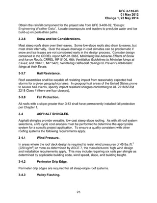 UFC 3-110-03
01 May 2012
Change 1, 22 May 2014
23
Obtain the rainfall component for the project site from UFC 3-400-02, “Design:
Engineering Weather Data”. Locate downspouts and leaders to preclude water and ice
build-up on pedestrian paths.
3-3.6 Snow and Ice Considerations.
Most steep roofs drain over their eaves. Some low-slope roofs also drain to eaves, but
most drain internally. Over the eaves drainage in cold climates can be problematic if
snow and ice issues are not considered early in the design process. Consider design
contained in the CRREL report MP-01-5663, Minimizing the Adverse Effects of Snow
and Ice on Roofs; CRREL MP 5106, Attic Ventilation Guidelines to Minimize Icings at
Eaves; and CRREL MP 5420, Ventilating Cathedral Ceilings to Prevent Problematic
Icings at their Eaves.
3-3.7 Hail Resistance.
Roof assemblies shall be capable of resisting impact from reasonably expected hail
storms for a given geographical area. In geographical areas of the United States prone
to severe hail events, specify impact resistant shingles conforming to UL 2218/ASTM
2218 Class 4 (there are four classes).
3-3.8 Fall Protection.
All roofs with a slope greater than 3:12 shall have permanently installed fall protection
per Chapter 1.
3-4 ASPHALT SHINGLES.
Asphalt shingles provide versatile, low-cost steep-slope roofing. As with all roof system
selections, a life cycle cost analysis must be performed to determine the appropriate
system for a specific project application. To ensure a quality consistent with other
roofing systems the following requirements apply.
3-4.1 Wind Pressure.
In areas where the roof deck design is required to resist wind pressures of 45 lbs./ft.2
(220 kg/m2
) or more as determined by ASCE 7, the manufacturers’ high wind design
and installation requirements apply. This may include requiring six nails per shingle as
determined by applicable building code, wind speed, slope, and building height.
3-4.2 Perimeter Drip Edge.
Perimeter drip edges are required for all steep-slope roof systems.
3-4.3 Valley Flashing.
 