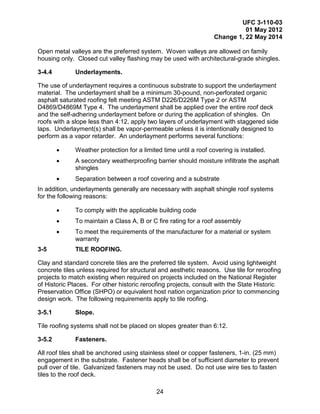 UFC 3-110-03
01 May 2012
Change 1, 22 May 2014
24
Open metal valleys are the preferred system. Woven valleys are allowed on family
housing only. Closed cut valley flashing may be used with architectural-grade shingles.
3-4.4 Underlayments.
The use of underlayment requires a continuous substrate to support the underlayment
material. The underlayment shall be a minimum 30-pound, non-perforated organic
asphalt saturated roofing felt meeting ASTM D226/D226M Type 2 or ASTM
D4869/D4869M Type 4. The underlayment shall be applied over the entire roof deck
and the self-adhering underlayment before or during the application of shingles. On
roofs with a slope less than 4:12, apply two layers of underlayment with staggered side
laps. Underlayment(s) shall be vapor-permeable unless it is intentionally designed to
perform as a vapor retarder. An underlayment performs several functions:
• Weather protection for a limited time until a roof covering is installed.
• A secondary weatherproofing barrier should moisture infiltrate the asphalt
shingles
• Separation between a roof covering and a substrate
In addition, underlayments generally are necessary with asphalt shingle roof systems
for the following reasons:
• To comply with the applicable building code
• To maintain a Class A, B or C fire rating for a roof assembly
• To meet the requirements of the manufacturer for a material or system
warranty
3-5 TILE ROOFING.
Clay and standard concrete tiles are the preferred tile system. Avoid using lightweight
concrete tiles unless required for structural and aesthetic reasons. Use tile for reroofing
projects to match existing when required on projects included on the National Register
of Historic Places. For other historic reroofing projects, consult with the State Historic
Preservation Office (SHPO) or equivalent host nation organization prior to commencing
design work. The following requirements apply to tile roofing.
3-5.1 Slope.
Tile roofing systems shall not be placed on slopes greater than 6:12.
3-5.2 Fasteners.
All roof tiles shall be anchored using stainless steel or copper fasteners, 1-in. (25 mm)
engagement in the substrate. Fastener heads shall be of sufficient diameter to prevent
pull over of tile. Galvanized fasteners may not be used. Do not use wire ties to fasten
tiles to the roof deck.
 
