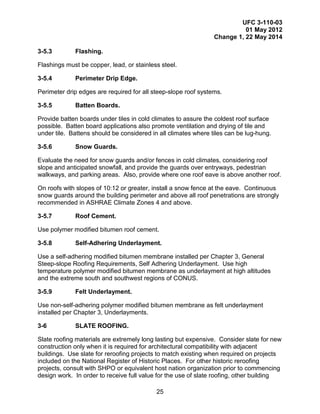 UFC 3-110-03
01 May 2012
Change 1, 22 May 2014
25
3-5.3 Flashing.
Flashings must be copper, lead, or stainless steel.
3-5.4 Perimeter Drip Edge.
Perimeter drip edges are required for all steep-slope roof systems.
3-5.5 Batten Boards.
Provide batten boards under tiles in cold climates to assure the coldest roof surface
possible. Batten board applications also promote ventilation and drying of tile and
under tile. Battens should be considered in all climates where tiles can be lug-hung.
3-5.6 Snow Guards.
Evaluate the need for snow guards and/or fences in cold climates, considering roof
slope and anticipated snowfall, and provide the guards over entryways, pedestrian
walkways, and parking areas. Also, provide where one roof eave is above another roof.
On roofs with slopes of 10:12 or greater, install a snow fence at the eave. Continuous
snow guards around the building perimeter and above all roof penetrations are strongly
recommended in ASHRAE Climate Zones 4 and above.
3-5.7 Roof Cement.
Use polymer modified bitumen roof cement.
3-5.8 Self-Adhering Underlayment.
Use a self-adhering modified bitumen membrane installed per Chapter 3, General
Steep-slope Roofing Requirements, Self Adhering Underlayment. Use high
temperature polymer modified bitumen membrane as underlayment at high altitudes
and the extreme south and southwest regions of CONUS.
3-5.9 Felt Underlayment.
Use non-self-adhering polymer modified bitumen membrane as felt underlayment
installed per Chapter 3, Underlayments.
3-6 SLATE ROOFING.
Slate roofing materials are extremely long lasting but expensive. Consider slate for new
construction only when it is required for architectural compatibility with adjacent
buildings. Use slate for reroofing projects to match existing when required on projects
included on the National Register of Historic Places. For other historic reroofing
projects, consult with SHPO or equivalent host nation organization prior to commencing
design work. In order to receive full value for the use of slate roofing, other building
 