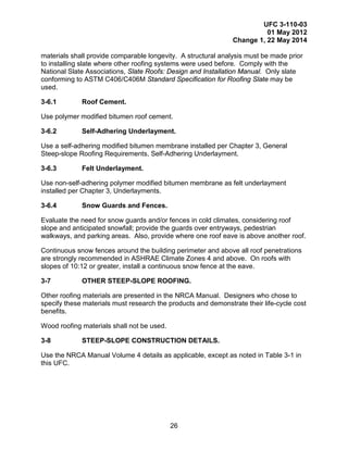 UFC 3-110-03
01 May 2012
Change 1, 22 May 2014
26
materials shall provide comparable longevity. A structural analysis must be made prior
to installing slate where other roofing systems were used before. Comply with the
National Slate Associations, Slate Roofs: Design and Installation Manual. Only slate
conforming to ASTM C406/C406M Standard Specification for Roofing Slate may be
used.
3-6.1 Roof Cement.
Use polymer modified bitumen roof cement.
3-6.2 Self-Adhering Underlayment.
Use a self-adhering modified bitumen membrane installed per Chapter 3, General
Steep-slope Roofing Requirements, Self-Adhering Underlayment.
3-6.3 Felt Underlayment.
Use non-self-adhering polymer modified bitumen membrane as felt underlayment
installed per Chapter 3, Underlayments.
3-6.4 Snow Guards and Fences.
Evaluate the need for snow guards and/or fences in cold climates, considering roof
slope and anticipated snowfall; provide the guards over entryways, pedestrian
walkways, and parking areas. Also, provide where one roof eave is above another roof.
Continuous snow fences around the building perimeter and above all roof penetrations
are strongly recommended in ASHRAE Climate Zones 4 and above. On roofs with
slopes of 10:12 or greater, install a continuous snow fence at the eave.
3-7 OTHER STEEP-SLOPE ROOFING.
Other roofing materials are presented in the NRCA Manual. Designers who chose to
specify these materials must research the products and demonstrate their life-cycle cost
benefits.
Wood roofing materials shall not be used.
3-8 STEEP-SLOPE CONSTRUCTION DETAILS.
Use the NRCA Manual Volume 4 details as applicable, except as noted in Table 3-1 in
this UFC.
 