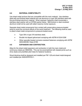 UFC 3-110-03
01 May 2012
Change 1, 22 May 2014
29
4-4 MATERIAL COMPATIBILITY.
Use sheet metal anchors that are compatible with the main material. Use stainless
steel with pre-finished steel material and use aluminum or type 304 stainless steel with
the pre-finished aluminum material. When exposed, fasteners shall incorporate a
stainless steel washer with an EPDM washer below. Mill-finished or clear anodized
aluminum shall not be used with alkali masonry mortar exposure.
Separate sheet metal components from contact with preservative pressure-treated
wood to avoid the corrosive effects of the wood treatment. The following shall be used
to attach sheet metal components to pressure-treated wood:
• Type 304 or type 316 stainless steel,
• Double hot dipped galvanized complying with ASTM A153/A153M
• Other specially treated corrosion-resistant fasteners complying with ASTM
A653/A653M, Class G185
4-5 EXPANSION AND CONTRACTION.
Allow for the sheet metal expansion and contraction in both the main metal and
continuous cleats per SMACNA. This can be accomplished with cleated joints such as
drive cleats and predrilled pilot holes for fastener locations.
Wood blocking shall be designed and installed per FM 1-28 and sheet metal designed
and installed per ANSI/SPRI ES-1.
 