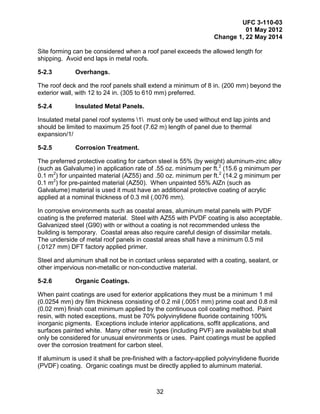 UFC 3-110-03
01 May 2012
Change 1, 22 May 2014
32
Site forming can be considered when a roof panel exceeds the allowed length for
shipping. Avoid end laps in metal roofs.
5-2.3 Overhangs.
The roof deck and the roof panels shall extend a minimum of 8 in. (200 mm) beyond the
exterior wall, with 12 to 24 in. (305 to 610 mm) preferred.
5-2.4 Insulated Metal Panels.
Insulated metal panel roof systems 1 must only be used without end lap joints and
should be limited to maximum 25 foot (7.62 m) length of panel due to thermal
expansion/1/
5-2.5 Corrosion Treatment.
The preferred protective coating for carbon steel is 55% (by weight) aluminum-zinc alloy
(such as Galvalume) in application rate of .55 oz. minimum per ft.2
(15.6 g minimum per
0.1 m2
) for unpainted material (AZ55) and .50 oz. minimum per ft.2
(14.2 g minimum per
0.1 m2
) for pre-painted material (AZ50). When unpainted 55% AlZn (such as
Galvalume) material is used it must have an additional protective coating of acrylic
applied at a nominal thickness of 0.3 mil (.0076 mm).
In corrosive environments such as coastal areas, aluminum metal panels with PVDF
coating is the preferred material. Steel with AZ55 with PVDF coating is also acceptable.
Galvanized steel (G90) with or without a coating is not recommended unless the
building is temporary. Coastal areas also require careful design of dissimilar metals.
The underside of metal roof panels in coastal areas shall have a minimum 0.5 mil
(.0127 mm) DFT factory applied primer.
Steel and aluminum shall not be in contact unless separated with a coating, sealant, or
other impervious non-metallic or non-conductive material.
5-2.6 Organic Coatings.
When paint coatings are used for exterior applications they must be a minimum 1 mil
(0.0254 mm) dry film thickness consisting of 0.2 mil (.0051 mm) prime coat and 0.8 mil
(0.02 mm) finish coat minimum applied by the continuous coil coating method. Paint
resin, with noted exceptions, must be 70% polyvinylidene fluoride containing 100%
inorganic pigments. Exceptions include interior applications, soffit applications, and
surfaces painted white. Many other resin types (including PVF) are available but shall
only be considered for unusual environments or uses. Paint coatings must be applied
over the corrosion treatment for carbon steel.
If aluminum is used it shall be pre-finished with a factory-applied polyvinylidene fluoride
(PVDF) coating. Organic coatings must be directly applied to aluminum material.
 