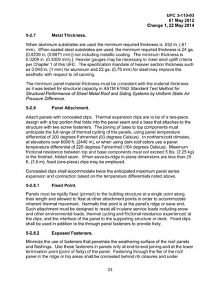 UFC 3-110-03
01 May 2012
Change 1, 22 May 2014
33
5-2.7 Metal Thickness.
When aluminum substrates are used the minimum required thickness is .032 in. (.81
mm). When coated steel substrates are used, the minimum required thickness is 24 ga.
(0.0239 in. (0.6071 mm)) not including metallic coating. The minimum thickness is
0.0209 in. (0.5309 mm).) Heavier gauges may be necessary to meet wind uplift criteria
per Chapter 1 of this UFC. The specification mandate of heavier section thickness such
as 0.040 in. (1 mm) for aluminum and 22 ga. (0.76 mm) for steel may improve the
aesthetic with respect to oil canning.
The minimum panel material thickness must be consistent with the material thickness
as it was tested for structural capacity in ASTM E1592 Standard Test Method for
Structural Performance of Sheet Metal Roof and Siding Systems by Uniform Static Air
Pressure Difference.
5-2.8 Panel Attachment.
Attach panels with concealed clips. Thermal expansion clips are to be of a two-piece
design with a top portion that folds into the panel seam and a base that attaches to the
structure with two screw fasteners. The joining of base to top components must
anticipate the full range of thermal cycling of the panels, using panel temperature
differential of 200 degrees Fahrenheit (93 degrees Celsius). In northern/cold climates,
at elevations over 8000 ft. (2440 m), or when using dark roof colors use a panel
temperature differential of 220 degrees Fahrenheit (104 degrees Celsius). Maximum
frictional resistance between top and base components must not exceed 5 lbs. (2.25 kg)
in the finished, folded seam. When eave-to-ridge in-plane dimensions are less than 25
ft. (7.6 m), fixed (one-piece) clips may be employed.
Concealed clips shall accommodate twice the anticipated maximum panel series
expansion and contraction based on the temperature differentials noted above.
5-2.8.1 Fixed Point.
Panels must be rigidly fixed (pinned) to the building structure at a single point along
their length and allowed to float at other attachment points in order to accommodate
inherent thermal movement. Normally that point is at the panel’s ridge or eave end.
Such attachment must be designed to resist all in-plane service loads including snow
and other environmental loads, thermal cycling and frictional resistance experienced at
the clips, and the interface of the panel to the supporting structure or deck. Fixed clips
shall be used in addition to the through panel fasteners to provide fixity.
5-2.8.2 Exposed Fasteners.
Minimize the use of fasteners that penetrate the weathering surface of the roof panels
and flashings. Use these fasteners in panels only at end-to-end joining and at the lower
termination point (point of fixity) of the panel. Fastening through the flat of the roof
panel in the ridge or hip areas shall be concealed behind rib closures and under
 
