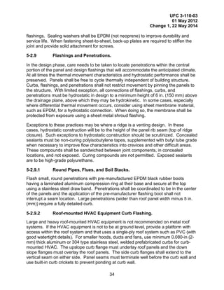 UFC 3-110-03
01 May 2012
Change 1, 22 May 2014
34
flashings. Sealing washers shall be EPDM (not neoprene) to improve durability and
service life. When fastening sheet-to-sheet, back-up plates are required to stiffen the
joint and provide solid attachment for screws.
5-2.9 Flashings and Penetrations.
In the design phase, care needs to be taken to locate penetrations within the central
portion of the panel and design flashings that will accommodate the anticipated climate.
At all times the thermal movement characteristics and hydrostatic performance shall be
preserved. Panels shall be free to cycle thermally independent of building structure.
Curbs, flashings, and penetrations shall not restrict movement by pinning the panels to
the structure. With limited exception, all connections of flashings, curbs, and
penetrations must be hydrostatic in design to a minimum height of 6 in. (150 mm) above
the drainage plane, above which they may be hydrokinetic. In some cases, especially
where differential thermal movement occurs, consider using sheet membrane material,
such as EPDM, for a hydrostatic connection. When doing so, the membrane shall be
protected from exposure using a sheet metal shroud flashing.
Exceptions to these practices may be where a ridge is a venting design. In these
cases, hydrostatic construction will be to the height of the panel rib seam (top of ridge
closure). Such exceptions to hydrostatic construction should be scrutinized. Concealed
sealants must be non-curing polyisobutylene tapes, supplemented with butyl tube grade
when necessary to improve flow characteristics into crevices and other difficult areas.
These compounds shall be sandwiched between joint components, in concealed
locations, and not exposed. Curing compounds are not permitted. Exposed sealants
are to be high-grade polyurethane.
5-2.9.1 Round Pipes, Flues, and Soil Stacks.
Flash small, round penetrations with pre-manufactured EPDM black rubber boots
having a laminated aluminum compression ring at their base and secure at the top
using a stainless steel draw band. Penetrations shall be coordinated to be in the center
of the panels and the application of the pre-manufacturer flashing boot shall not
interrupt a seam location. Large penetrations (wider than roof panel width minus 5 in.
(mm)) require a fully detailed curb.
5-2.9.2 Roof-mounted HVAC Equipment Curb Flashing.
Large and heavy roof-mounted HVAC equipment is not recommended on metal roof
systems. If the HVAC equipment is not to be at ground level, provide a platform with
access within the roof system and that uses a single-ply roof system such as PVC (with
good watertight details). For smaller hoods, ducts and fans, use minimum 0.080-in (2-
mm) thick aluminum or 304 type stainless steel, welded prefabricated curbs for curb-
mounted HVAC. The upslope curb flange must underlay roof panels and the down
slope flanges must overlay the roof panels. The side curb flanges shall extend to the
vertical seam on either side. Panel seams must terminate well before the curb wall and
use built-in curb crickets to prevent ponding at curb wall.
 
